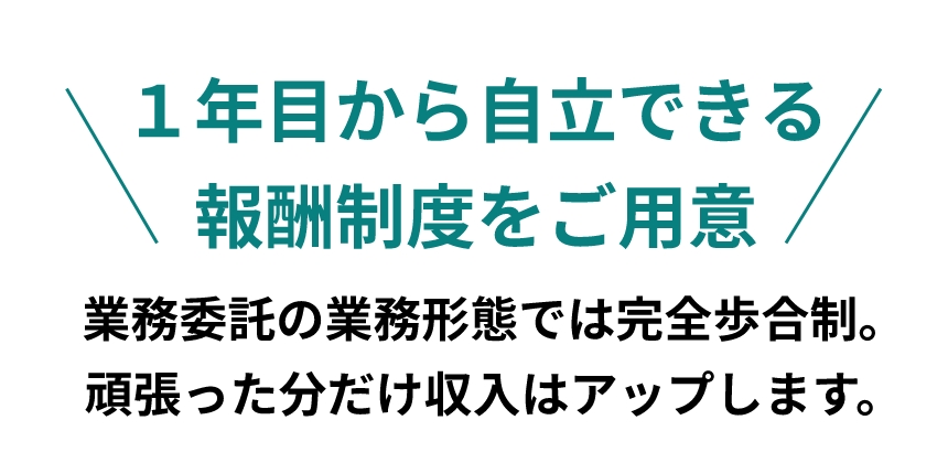 １年目から自立できる報酬制度をご用意 業務委託の業務形態では完全歩合制。頑張った分だけ収入はアップします。